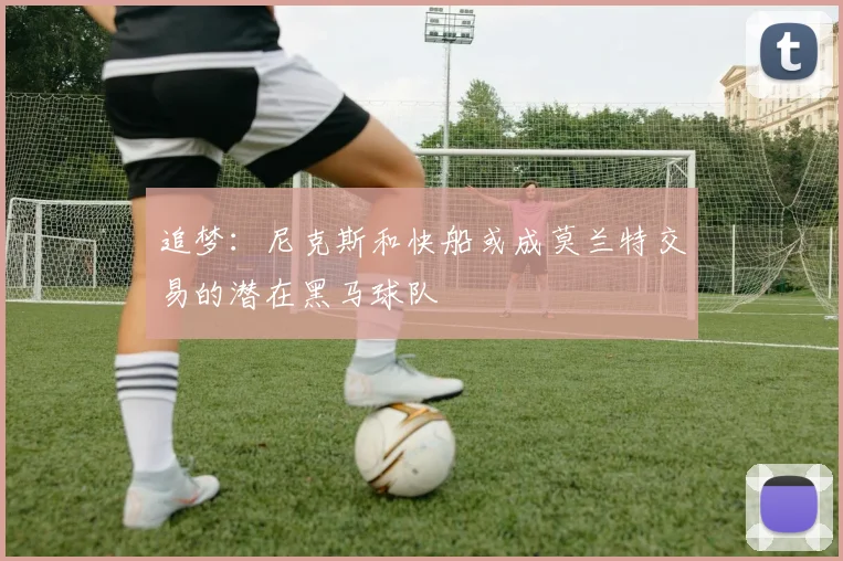 追梦：尼克斯和快船或成莫兰特交易的潜在黑马球队