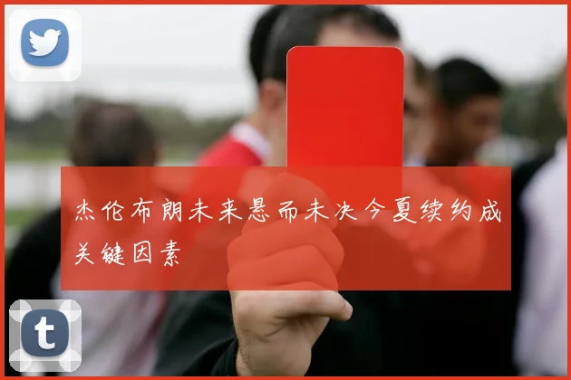 杰伦布朗未来悬而未决今夏续约成关键因素