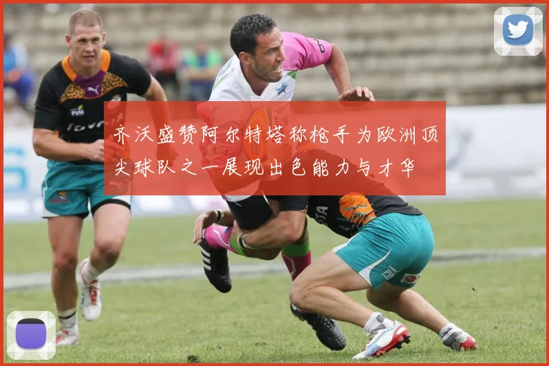 齐沃盛赞阿尔特塔称枪手为欧洲顶尖球队之一展现出色能力与才华