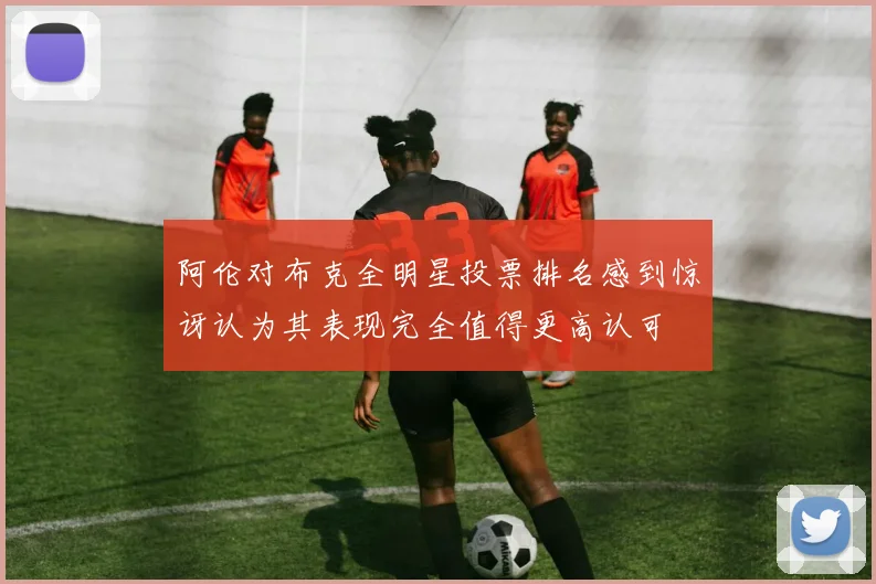 阿伦对布克全明星投票排名感到惊讶认为其表现完全值得更高认可