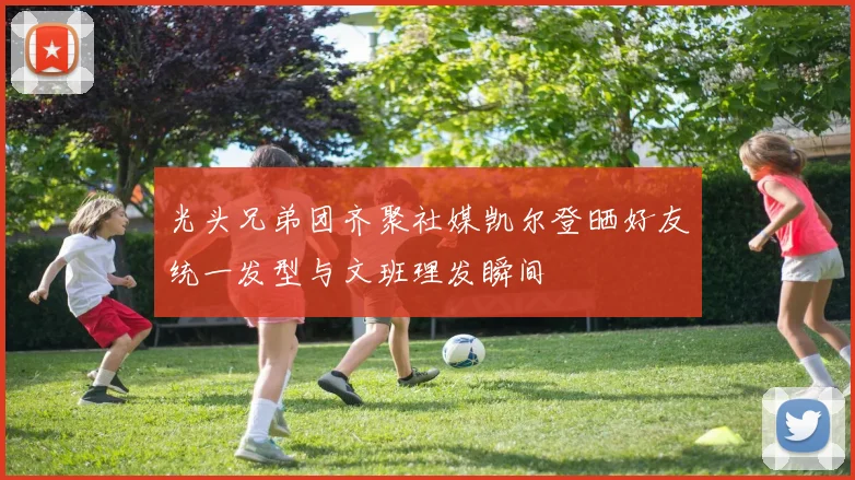 光头兄弟团齐聚社媒凯尔登晒好友统一发型与文班理发瞬间