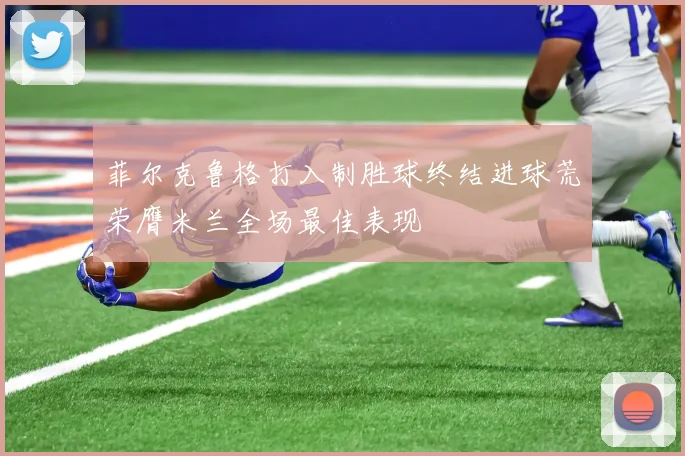 菲尔克鲁格打入制胜球终结进球荒荣膺米兰全场最佳表现