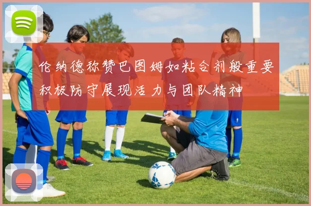 伦纳德称赞巴图姆如粘合剂般重要积极防守展现活力与团队精神