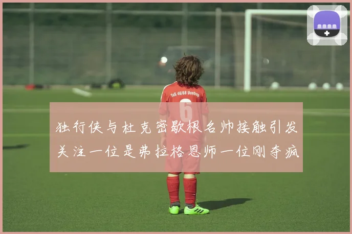 独行侠与杜克密歇根名帅接触引发关注一位是弗拉格恩师一位刚夺疯三