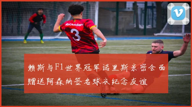 赖斯与F1世界冠军诺里斯亲密会面赠送阿森纳签名球衣纪念友谊