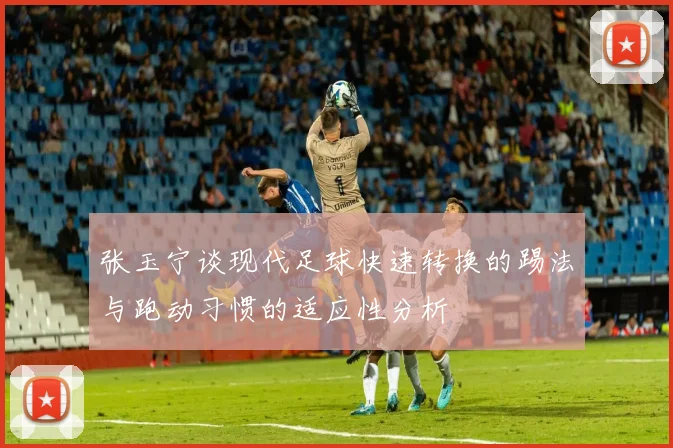 张玉宁谈现代足球快速转换的踢法与跑动习惯的适应性分析