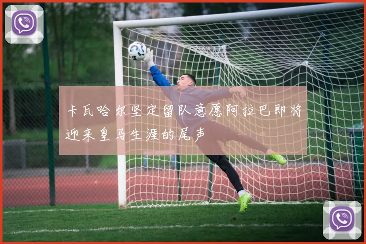 卡瓦哈尔坚定留队意愿阿拉巴即将迎来皇马生涯的尾声