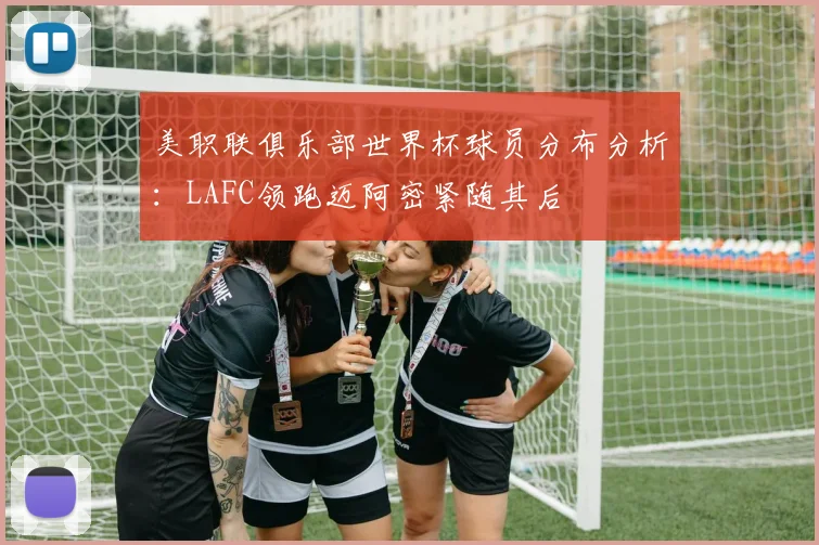 美职联俱乐部世界杯球员分布分析：LAFC领跑迈阿密紧随其后